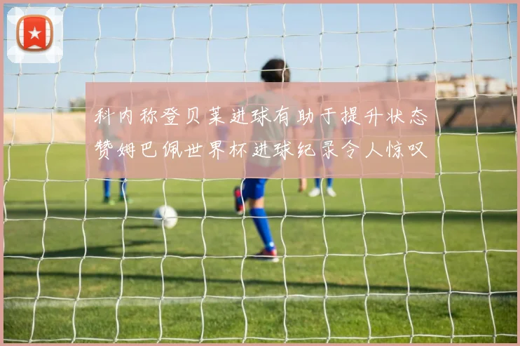 科内称登贝莱进球有助于提升状态赞姆巴佩世界杯进球纪录令人惊叹