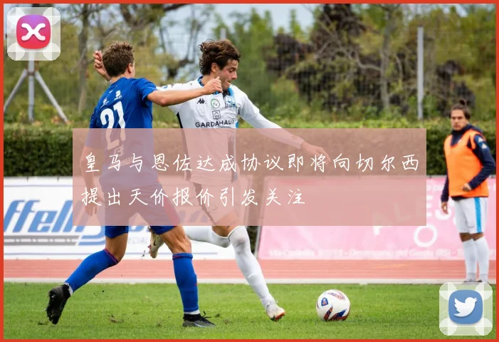 皇马与恩佐达成协议即将向切尔西提出天价报价引发关注